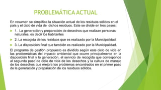PROBLEMÁTICA ACTUAL
En resumen se simplifica la situación actual de los residuos sólidos en el
país y el ciclo de vida de dichos residuos. Este se divide en tres pasos:
 1. La generación y preparación de desechos que realizan personas
naturales, es decir los habitantes
 2. La recogida de los residuos que es realizado por la Municipalidad
 3. La disposición final que también es realizado por la Municipalidad.
El programa de gestión propuesto es dividido según este ciclo de vida en
las problemáticas del impacto ambiental que ocurre principalmente en la
disposición final y la generación, el servicio de recogida que corresponde
al segundo paso de ciclo de vida de los desechos y la cultura de manejo
de los desechos que mejora los problemas encontrados en el primer paso
de la generación y preparación de los residuos sólidos.
 