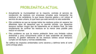 PROBLEMÁTICA ACTUAL
 Actualmente la municipalidad en la mayoría, contrata el servicio de
recolección de residuos con empresas privadas para transportar los
residuos a los vertederos, lo que causa mayores gastos y sin cobrar el
servicio de aseo urbano, lo que hace que este servicio no sea sostenible
 Otro problema es que se recoge todos los residuos juntos sin separar los
diferentes tipos de desechos que no permite reciclar. Los desechos
tampoco reciben ningún tipo de tratamiento en el destino final. Se trata
simplemente de confinar los residuos en la menor área posible para
reducir el volumen
 Otro problema es que la misma población tiene una limitada cultura
ambiental y poco conocimiento sobre el trato sostenible de desechos,
además, la gestión deficiente de los residuos solidos actual tampoco
cumple con las leyes y normas establecidas.
Se califica los impactos ambientales como severos y dañinos tanto al corto
como al largo plazo.
 