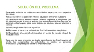 SOLUCIÓN DEL PROBLEMA
Para poder enfrentar los problemas descubiertos, se propone cinco proyectos
de mejora:
1) Capacitación de la población: Plan de educación ambiental ciudadana
2) Separación de los residuos sólidos urbanos: orgánicos e inorgánicos (de
los inorgánicos por lo menos realizar tres separaciones de los que mas se
generan en los hogares tales como botellas de plástico, latas de aluminio y
vidrios)
3) Compostaje de los residuos orgánicos
4) Mejoras en el transporte y disposición final de los residuos inorgánicos
5) Capacitación al personal administrativo en temas de manejo integral de
residuos sólidos
Cada uno de estos proyectos se detalla especificando los fines/impactos, el
efecto, los componentes, las actividades, los costos, las personas
involucradas y el plazo para facilitar la implementación.
 