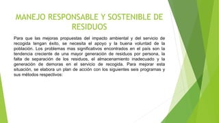 MANEJO RESPONSABLE Y SOSTENIBLE DE
RESIDUOS
Para que las mejoras propuestas del impacto ambiental y del servicio de
recogida tengan éxito, se necesita el apoyo y la buena voluntad de la
población. Los problemas mas significativos encontrados en el país son la
tendencia creciente de una mayor generación de residuos por persona, la
falta de separación de los residuos, el almacenamiento inadecuado y la
generación de demoras en el servicio de recogida. Para mejorar esta
situación, se elabora un plan de acción con los siguientes seis programas y
sus métodos respectivos:
 