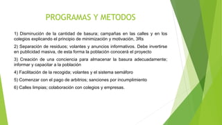 PROGRAMAS Y METODOS
1) Disminución de la cantidad de basura; campañas en las calles y en los
colegios explicando el principio de minimización y motivación, 3Rs
2) Separación de residuos; volantes y anuncios informativos. Debe invertirse
en publicidad masiva, de esta forma la población conocerá el proyecto
3) Creación de una conciencia para almacenar la basura adecuadamente;
informar y capacitar a la población
4) Facilitación de la recogida; volantes y el sistema semáforo
5) Comenzar con el pago de arbitrios; sanciones por incumplimiento
6) Calles limpias; colaboración con colegios y empresas.
 