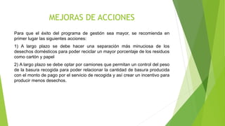 MEJORAS DE ACCIONES
Para que el éxito del programa de gestión sea mayor, se recomienda en
primer lugar las siguientes acciones:
1) A largo plazo se debe hacer una separación más minuciosa de los
desechos domésticos para poder reciclar un mayor porcentaje de los residuos
como cartón y papel
2) A largo plazo se debe optar por camiones que permitan un control del peso
de la basura recogida para poder relacionar la cantidad de basura producida
con el monto de pago por el servicio de recogida y así crear un incentivo para
producir menos desechos.
 