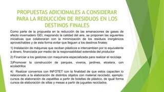 PROPUESTAS ADICIONALES A CONSIDERAR
PARA LA REDUCCIÓN DE RESIDUOS EN LOS
DESTINOS FINALES
Como parte de la propuesta en la reducción de las emanaciones de gases de
efecto invernadero GEI, mejorando la calidad del aire, se proponen las siguientes
iniciativas que colaboraran con la minimización de los residuos inorgánicos
aprovechables y de esta forma evitar que lleguen a los destinos finales:
1) Instalación de máquinas que reciban plásticos e intercambien por lo equivalente
a dinero, financiada por medio de la responsabilidad extendida del productor
2) Financiar a los gestores con maquinaria especializada para realizar el reciclaje
3)Promover la construcción de parques, viveros, jardines, etcetera, con
ecoladrillos
4) Realizar convenios con INFOTET con la finalidad de que estos capaciten lo
relacionado a la elaboración de distintos objetos con material reciclado, ejemplo:
cursos de elaboración de zapatillas a partir de botellas de plástico, de igual forma
cursos de elaboración de sillas y mesas a partir de juguetes reciclados.
 