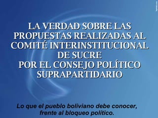 LA VERDAD SOBRE LAS PROPUESTAS REALIZADAS AL COMITÉ INTERINSTITUCIONAL DE SUCRE POR EL CONSEJO POLÍTICO SUPRAPARTIDARIO Lo que el pueblo boliviano debe conocer, frente al bloqueo político. 