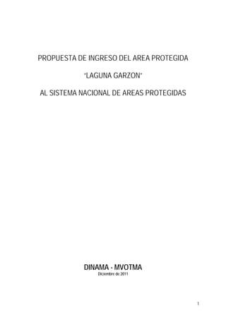 PROPUESTA DE INGRESO DEL AREA PROTEGIDA

           “LAGUNA GARZON”

AL SISTEMA NACIONAL DE AREAS PROTEGIDAS




           DINAMA - MVOTMA
               Diciembre de 2011




                                          1
 