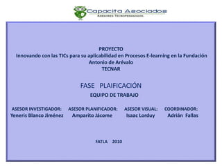 PROYECTO
Innovando con las TICs para su aplicabilidad en Procesos E-learning en la Fundación
Antonio de Arévalo
TECNAR
FASE PLAIFICACIÓN
EQUIPO DE TRABAJO
ASESOR INVESTIGADOR: ASESOR PLANIFICADOR: ASESOR VISUAL: COORDINADOR:
Yeneris Blanco Jiménez Amparito Jácome Isaac Lorduy Adrián Fallas
FATLA 2010
 