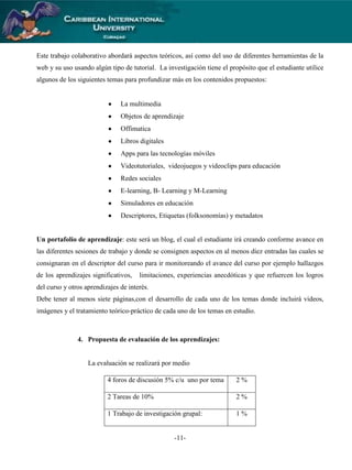Este trabajo colaborativo abordará aspectos teóricos, así como del uso de diferentes herramientas de la
web y su uso usando algún tipo de tutorial. La investigación tiene el propósito que el estudiante utilice
algunos de los siguientes temas para profundizar más en los contenidos propuestos:

La multimedia
Objetos de aprendizaje
Offimatica
Libros digitales
Apps para las tecnologías móviles
Videotutoriales, videojuegos y videoclips para educación
Redes sociales
E-learning, B- Learning y M-Learning
Simuladores en educación
Descriptores, Etiquetas (folksonomías) y metadatos

Un portafolio de aprendizaje: este será un blog, el cual el estudiante irá creando conforme avance en
las diferentes sesiones de trabajo y donde se consignen aspectos en al menos diez entradas las cuales se
consignaran en el descriptor del curso para ir monitoreando el avance del curso por ejemplo hallazgos
de los aprendizajes significativos,

limitaciones, experiencias anecdóticas y que refuercen los logros

del curso y otros aprendizajes de interés.
Debe tener al menos siete páginas,con el desarrollo de cada uno de los temas donde incluirá videos,
imágenes y el tratamiento teórico-práctico de cada uno de los temas en estudio.

4. Propuesta de evaluación de los aprendizajes:

La evaluación se realizará por medio
4 foros de discusión 5% c/u uno por tema

2%

2 Tareas de 10%

2%

1 Trabajo de investigación grupal:

1%

-11-

 
