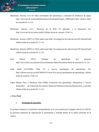 Bartolomé, Antonio. (s.f.) El vídeo estimulador del aprendizaje y animador de dinámicas de grupo
http://www.lmi.ub.es/personal/bartolome/articuloshtml/ntegs1_2000/index1.html (última fecha
de consulta 01-11-11)

Bartolomé, Antonio. (s.f.)

Recursos de la Web 2.0 aplicados a la Educación. En:

http://www.lmi.ub.es/cursos/web20/ (última fecha de consulta 13-06-11)

Bartolomé, Antonio (2007) La Web audiovisual http://investigacion.ilce.edu.mx/tyce/45/Articulo2.pdf
(última fecha de consulta 01-11-11)

Bartolomé, Antonio (2007) La Web audiovisual http://investigacion.ilce.edu.mx/tyce/45/Articulo2.pdf
(última fecha de consulta 01-11-11)

Intel

Educar

(2011)

Enfoque

de

aprendizaje

por

proyecto

http://www.intel.com/education/la/es/elementos/index.htm (última fecha de consulta 01-11-11)

Jordi

Adell

(19/5/2008).

Web

2.0

y

nuevos

paradigmas

de

aprendizaje.

En:

http://elbonia.cent.uji.es/jordi/2008/05/19/web-20-y-nuevos-paradigmas-de-aprendizaje/ (última
fecha de consulta 13-06-11)

López Blanca Frías y Hinojósa, Elsa (2000) Evaluación del aprendizaje. Alternativas y nuevos
desarrollos.

tp://redescolar.ilce.edu.mx/redescolar/biblioteca/articulos/htm/tecnicas_evalu.htm

(última fecha de consulta 01-11-11)

c. Fase Final

i.

Estrategia de ejecución:

En primera instancia, la matrícula correspondiente en la convocatoria por la página web de la UDECR.
La presente propuesta de capacitación es permanente e incluida dentro de la malla curricular de la
carrera.

-14-

 