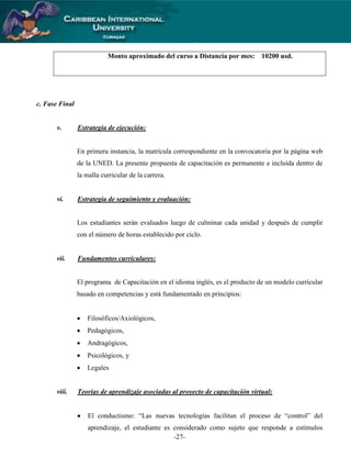 Monto aproximado del curso a Distancia por mes:

10200 usd.

c. Fase Final

v.

Estrategia de ejecución:

En primera instancia, la matrícula correspondiente en la convocatoria por la página web
de la UNED. La presente propuesta de capacitación es permanente e incluída dentro de
la malla curricular de la carrera.

vi.

Estrategia de seguimiento y evaluación:

Los estudiantes serán evaluados luego de culminar cada unidad y después de cumplir
con el número de horas establecido por ciclo.

vii.

Fundamentos curriculares:

El programa de Capacitación en el idioma inglés, es el producto de un modelo curricular
basado en competencias y está fundamentado en principios:

Filosóficos/Axiológicos,
Pedagógicos,
Andragógicos,
Psicológicos, y
Legales

viii.

Teorías de aprendizaje asociadas al proyecto de capacitación virtual:
El conductismo: “Las nuevas tecnologías facilitan el proceso de “control” del
aprendizaje, el estudiante es considerado como sujeto que responde a estímulos
-27-

 