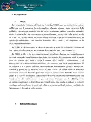 a. Fase Preliminar:

i.

Reseña:

La Universidad a Distancia del Estado de Costa Rica(UDECR), es una institución de carácter
público que goza de autonomía. Su misión es ofrecer educación superior a todos los sectores de la
población, especialmente a aquellos que por razones económicas, sociales, geográficas, culturales,
etarias, de discapacidad o de género, requieren oportunidades para una inserción real y equitativa en la
sociedad. Para ello hace uso de los diversos medios tecnológicos que permiten la interactividad, el
aprendizaje independiente y una formación humanista, crítica, creativa y de compromiso con la
sociedad y el medio ambiente.
La UDECRse compromete con la excelencia académica, el desarrollo de la cultura, la ciencia, el
arte y los derechos humanos para la construcción de una sociedad justa y una cultura de paz.
La UDECR es líder en los procesos de enseñanza y aprendizaje a distancia que emplean de manera
apropiada y mediados pedagógicamente, tecnologías y otros medios de comunicación social, formando
para esto, personas para pensar y actuar de manera crítica, creativa y autónomamente, y así
desempeñarse con éxito en el contexto autoinstruccional. Promueve para ello, la búsqueda continua de
la excelencia y la exigencia académica en sus quehaceres fundamentales; docencia, investigación,
extensión y producción de materiales didácticos, para alcanzar los niveles educativos superiores
deseados en condiciones de calidad, pertinencia y equidad, acordes con las demandas de los diversos
grupos de la sociedad costarricense. Su función académica será conceptuada, esencialmente, como una
función de creación, reacción, transmisión y democratización del conocimiento. La UDECR participa
de manera protagónica en el desarrollo del país teniendo como meta insertar al graduado en su medio
social para que busque formas de convivencia solidarias y tolerantes, el fortalecimiento y ampliación de
la democracia y, el respeto al medio ambiente.

ii.

Entrevista Preliminar:

-3-

 