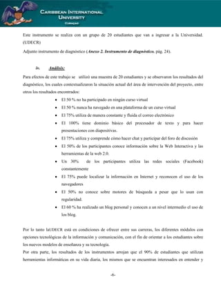 Este instrumento se realiza con un grupo de 20 estudiantes que van a ingresar a la Universidad.
(UDECR)
Adjunto instrumento de diagnóstico (Anexo 2. Instrumento de diagnóstico. pág. 24).

iv.

Análisis:

Para efectos de este trabajo se utilizó una muestra de 20 estudiantes y se observaron los resultados del
diagnóstico, los cuales contextualizaron la situación actual del área de intervención del proyecto, entre
otros los resultados encontrados:
El 50 % no ha participado en ningún curso virtual
El 50 % nunca ha navegado en una plataforma de un curso virtual
El 75% utiliza de manera constante y fluida el correo electrónico
El 100% tiene dominio básico del procesador de texto y para hacer
presentaciones con diapositivas.
El 75% utiliza y comprende cómo hacer chat y participar del foro de discusión
El 50% de los participantes conoce información sobre la Web Interactiva y las
herramientas de la web 2.0.
Un 30%

de los participantes utiliza las redes sociales (Facebook)

constantemente
El 75% puede localizar la información en Internet y reconocen el uso de los
navegadores
El 50% no conoce sobre motores de búsqueda a pesar que lo usan con
regularidad.
El 60 % ha realizado un blog personal y conocen a un nivel intermedio el uso de
los blog.

Por lo tanto laUDECR está en condiciones de ofrecer entre sus carreras, los diferentes módulos con
opciones tecnológicas de la información y comunicación, con el fin de orientar a los estudiantes sobre
los nuevos modelos de enseñanza y su tecnología.
Por otra parte, los resultados de los instrumentos arrojan que el 90% de estudiantes que utilizan
herramientas informáticas en su vida diaria, los mismos que se encuentran interesados en entender y

-6-

 
