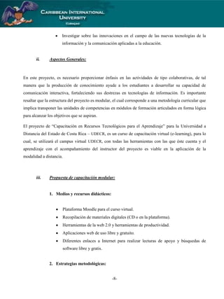 Investigar sobre las innovaciones en el campo de las nuevas tecnologías de la
información y la comunicación aplicadas a la educación.

ii.

Aspectos Generales:

En este proyecto, es necesario proporcionar énfasis en las actividades de tipo colaborativas, de tal
manera que la producción de conocimiento ayude a los estudiantes a desarrollar su capacidad de
comunicación interactiva, fortaleciendo sus destrezas en tecnologías de información. Es importante
resaltar que la estructura del proyecto es modular, el cual corresponde a una metodología curricular que
implica transponer las unidades de competencias en módulos de formación articulados en forma lógica
para alcanzar los objetivos que se aspiran.
El proyecto de “Capacitación en Recursos Tecnológicos para el Aprendizaje” para la Universidad a
Distancia del Estado de Costa Rica – UDECR, es un curso de capacitación virtual (e-learning), para lo
cual, se utilizará el campus virtual UDECR, con todas las herramientas con las que éste cuenta y el
aprendizaje con el acompañamiento del instructor del proyecto es viable en la aplicación de la
modalidad a distancia.

iii.

Propuesta de capacitación modular:

1. Medios y recursos didácticos:

Plataforma Moodle para el curso virtual.
Recopilación de materiales digitales (CD o en la plataforma).
Herramientas de la web 2.0 y herramientas de productividad.
Aplicaciones web de uso libre y gratuito.
Diferentes enlaces a Internet para realizar lecturas de apoyo y búsquedas de
software libre y gratis.

2. Estrategias metodológicas:
-8-

 