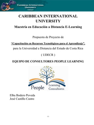 CARIBBEAN INTERNATIONAL
UNIVERSITY
Maestría en Educación a Distancia E-Learning
Propuesta de Proyecto de
“Capacitación en Recursos Tecnológicos para el Aprendizaje”,

para la Universidad a Distancia del Estado de Costa Rica
( UDECR )
EQUIPO DE CONSULTORES PEOPLE LEARNING

Elba Bodero Poveda
José Castillo Castro

-1-

 