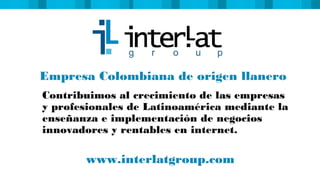 Empresa Colombiana de origen llanero
Contribuimos al crecimiento de las empresas
y profesionales de Latinoamérica mediante la
enseñanza e implementación de negocios
innovadores y rentables en internet.
www.interlatgroup.com
 
