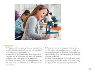 PROPÓSITOS
1. Proponer distintas rutas de atención a situaciones
problemáticas asociadas a la nutrición, la sexualidad
y las adicciones en la adolescencia.
2. Identiﬁcar la estructura de los seres vivos y su di-
versidad en las funciones de nutrición, relación
y reproducción, como producto de la evolución.
3. Explicar las interacciones e interdependencia de
los seres vivos y el ambiente en la dinámica de los
ecosistemas.
4. Aplicar sus conocimientos para plantear diferen-
tes alternativas orientadas a prevenir o mitigar pro-
blemas asociados a la pérdida de la biodiversidad y el
cambio climático, así como a proponer acciones de
consumo sustentable.
5. Valorar los alcances y las limitaciones de la ciencia
y la tecnología en el conocimiento de los seres vivos y
sus implicaciones éticas en la salud y el ambiente.
123
 
