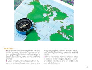 PROPÓSITOS
1. Explicar relaciones entre componentes naturales,
sociales, culturales, económicos y políticos del es-
pacio geográﬁco para construir una visión integral de
éste en las escalas local, estatal, nacional, continental
y mundial.
2. Utilizar conceptos, habilidades y actitudes en situa-
ciones de su vida cotidiana para asumirse como parte
del espacio geográﬁco, valorar la diversidad natural,
social, cultural y económica, y fortalecer la identidad
nacional.
3. Participar de manera informada, reﬂexiva y crítica
en el espacio donde viven para el cuidado y la con-
servación del ambiente, así como para contribuir a la
prevención de desastres.
145
 