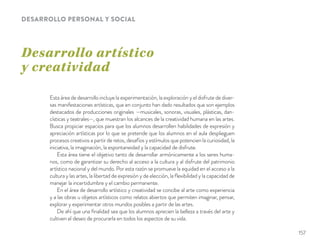 Desarrollo artístico
y creatividad
DESARROLLO PERSONAL Y SOCIAL
Esta área de desarrollo incluye la experimentación, la exploración y el disfrute de diver-
sas manifestaciones artísticas, que en conjunto han dado resultados que son ejemplos
destacados de producciones originales —musicales, sonoras, visuales, plásticas, dan-
císticas y teatrales—, que muestran los alcances de la creatividad humana en las artes.
Busca propiciar espacios para que los alumnos desarrollen habilidades de expresión y
apreciación artísticas por lo que se pretende que los alumnos en el aula desplieguen
procesos creativos a partir de retos, desafíos y estímulos que potencien la curiosidad, la
iniciativa, la imaginación, la espontaneidad y la capacidad de disfrute.
Esta área tiene el objetivo tanto de desarrollar armónicamente a los seres huma-
nos, como de garantizar su derecho al acceso a la cultura y al disfrute del patrimonio
artístico nacional y del mundo. Por esta razón se promueve la equidad en el acceso a la
cultura y las artes, la libertad de expresión y de elección, la ﬂexibilidad y la capacidad de
manejar la incertidumbre y el cambio permanente.
En el área de desarrollo artístico y creatividad se concibe al arte como experiencia
y a las obras u objetos artísticos como relatos abiertos que permiten imaginar, pensar,
explorar y experimentar otros mundos posibles a partir de las artes.
De ahí que una ﬁnalidad sea que los alumnos aprecien la belleza a través del arte y
cultiven el deseo de procurarla en todos los aspectos de su vida.
157
 