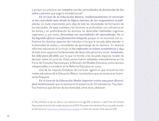 y porque sus prácticas no cumplen con las necesidades de formación de los
niños y jóvenes que exige la sociedad actual4
.
En el caso de la Educación Básica, tradicionalmente el currículo
se ha concebido más desde la lógica interna de las asignaturas acadé-
micas, sin duda importantes pero deja de lado las necesidades de formación de
los educandos. Es muy extenso y los alumnos no profundizan con suﬁciencia en
los temas y sin profundización los alumnos no desarrollan habilidades cognitivas
superiores; y, por tanto, desestima sus necesidades de aprendizaje. No se
ha logrado ofrecer una formación integral, porque no se reconoce con su-
ﬁciencia los distintos aspectos del individuo a los que la escuela debe atender ni
la diversidad de estilos y necesidades de aprendizaje de los alumnos. En diversas
reformas educativas el currículo se ha enfocado en temas académicos y deja
de lado otros aspectos fundamentales del desarrollo personal y social. Asimismo,
ha sido poco flexible, por lo que no brinda a las escuelas espacios locales de
decisión sobre el currículo. Estos temas fueron señalados reiteradamente en los
Foros de Consulta Nacional para la Revisión del Modelo Educativo como asuntos
indispensables a considerar en la Reforma Educativa en curso.
Una de las mayores fortalezas del currículo vigente es que articula los tres
niveles educativos de la Educación Básica, característica que se conserva en la pre-
sente Propuesta.
En el caso de la Educación Media Superior existe una gran diversi-
dad institucional, que se expresa en la existencia de 33 subsistemas. Hay desa-
fíos históricos que derivan de esa diversidad, entre otros, destacan:
4 Para enfrentar el reto de educar a los mexicanos en el siglo XXI, se llevaron a cabo Foros de Consulta
Nacionalparalarevisióndelmodeloeducativoenel2014.Parasabermássobreestosforos,sepuedeconsultar
la información en: http://www.modeloeducativo.sep.gob.mx/, fecha de consulta: 13 de mayo de 2016.
16
 