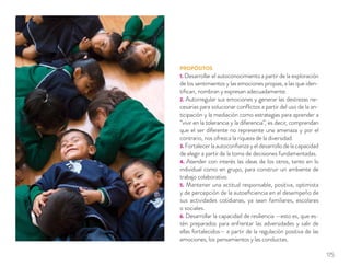 PROPÓSITOS
1. Desarrollar el autoconocimiento a partir de la exploración
de los sentimientos y las emociones propias, a las que iden-
tiﬁcan, nombran y expresan adecuadamente.
2. Autorregular sus emociones y generar las destrezas ne-
cesarias para solucionar conﬂictos a partir del uso de la an-
ticipación y la mediación como estrategias para aprender a
“vivir en la tolerancia y la diferencia”, es decir, comprendan
que el ser diferente no represente una amenaza y por el
contrario, nos ofrezca la riqueza de la diversidad.
3. Fortalecer la autoconﬁanza y el desarrollo de la capacidad
de elegir a partir de la toma de decisiones fundamentadas.
4. Atender con interés las ideas de los otros, tanto en lo
individual como en grupo, para construir un ambiente de
trabajo colaborativo.
5. Mantener una actitud responsable, positiva, optimista
y de percepción de la autoeﬁciencia en el desempeño de
sus actividades cotidianas, ya sean familiares, escolares
o sociales.
6. Desarrollar la capacidad de resiliencia —esto es, que es-
tén preparados para enfrentar las adversidades y salir de
ellas fortalecidos— a partir de la regulación positiva de las
emociones, los pensamientos y las conductas.
175
 