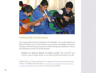 FORTALECER LAS ESCUELAS
Como parte del proceso de transferencia de facultades a las escuelas públicas de
Educación Básica con el ﬁn de fortalecer su autonomía, la estrategia La Escuela al
Centro promueve diversas acciones que son determinantes para la puesta en marcha
de la Propuesta curricular. Entre ellas destacan:
Emplear de manera óptima el tiempo escolar. Hay estudios32
que
muestran que el tiempo escolar no se utiliza suﬁcientemente para una inter-
32 Véase: Razo, Ana. “Tiempo de aprender. El uso y organización del tiempo en las escuelas primarias
en México”. COLMEE. 2015. Disponible en: http://www.colmee.mx/public/conferences/1/presenta-
ciones/ponenciasdia3/54Tiempo.pdf, fecha de consulta: 2 de junio de 2016.
224
 