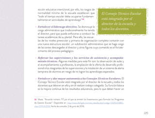 acción educativa intencional; por ello, los rasgos de
normalidad mínima de la escuela establecen que
“todo el tiempo escolar debe ocuparse fundamen-
talmente en actividades de aprendizaje” 33
.
Fortalecer el liderazgo directivo. Se disminuye la
carga administrativa que tradicionalmente ha tenido
el director, para que pueda enfocarse a conducir las
tareas académicas de su plantel. Para ello, las escue-
las de los niveles preescolar y primaria de organización completa contarán con
una nueva estructura escolar: un subdirector administrativo que se haga cargo
de las tareas descargadas al director y otras ﬁguras cuyo cometido es el fortale-
cimiento del proceso pedagógico.
Reforzar las supervisiones y los servicios de asistencia y acompaña-
miento técnicos. Algunas medidas para este ﬁn son: la observación de aulas y
el acompañamiento a profesores, la ampliación de la oferta de desarrollo profe-
sional a los integrantes de las supervisiones y la instalación de un sistema de alerta
temprana de alumnos en riesgo de no lograr los aprendizajes esperados.
Fortalecer y dar mayor autonomía a los Consejos Técnicos Escolares. El
Consejo Técnico Escolar está integrado por el director de la escuela y todos los
docentes que laboran en ella y en él realizan trabajo colegiado. Su función básica
es la mejora continua de los resultados educativos, para lo que deben hacer un
33 Véase: “Acuerdo número 717 por el que se emiten los lineamientos para formular los Programas
de Gestión Escolar”. Disponible en: http://www.dof.gob.mx/nota_detalle.php?codigo=5335233&fe-
cha=07/03/2014, fecha de consulta: 2 de junio de 2016.
El Consejo Técnico Escolar
está integrado por el
director de la escuela y
todos los docentes.
225
 