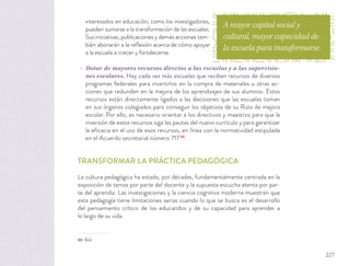 interesados en educación, como los investigadores,
pueden sumarse a la transformación de las escuelas.
Sus iniciativas, publicaciones y demás acciones tam-
bién abonarán a la reﬂexión acerca de cómo apoyar
a la escuela a crecer y fortalecerse.
Dotar de mayores recursos directos a las escuelas y a las supervisio-
nes escolares. Hay cada vez más escuelas que reciben recursos de diversos
programas federales para invertirlos en la compra de materiales u otras ac-
ciones que redunden en la mejora de los aprendizajes de sus alumnos. Estos
recursos están directamente ligados a las decisiones que las escuelas toman
en sus órganos colegiados para conseguir los objetivos de su Ruta de mejora
escolar. Por ello, es necesario orientar a los directivos y maestros para que la
inversión de estos recursos siga las pautas del nuevo currículo y para garantizar
la eﬁcacia en el uso de esos recursos, en línea con la normatividad estipulada
en el Acuerdo secretarial número 71734
.
TRANSFORMAR LA PRÁCTICA PEDAGÓGICA
La cultura pedagógica ha estado, por décadas, fundamentalmente centrada en la
exposición de temas por parte del docente y la supuesta escucha atenta por par-
te del aprendiz. Las investigaciones y la ciencia cognitiva moderna muestran que
esta pedagogía tiene limitaciones serias cuando lo que se busca es el desarrollo
del pensamiento crítico de los educandos y de su capacidad para aprender a
lo largo de su vida.
34 Ibid.
A mayor capital social y
cultural, mayor capacidad de
la escuela para transformarse.
227
 