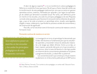 A decir de algunos expertos35
, si no se transforma la cultura pedagógica la
Reforma no rendirá los frutos que busca. De ahí que un factor clave del cambio sea
la transformación de esta pedagogía tradicional por otra que se centre en generar
aprendices activos, creativos, interesados por aprender y por lograr los aprendiza-
jes de calidad que demanda la sociedad actual. Por tanto, será deﬁnitorio poner
en marcha en las escuelas y las aulas los principios pedagógicos de esta Propuesta
curricular antes expuestos, para favorecer la renovación de los ambientes de aprendi-
zaje, y que en las aulas se propicie un aprendizaje activo, situado, autorregulado,
dirigido a metas, colaborativo y que facilite los procesos sociales de conocimiento y
de construcción de signiﬁcado.
Para ello, se han de alinear tanto la formación continua de maestros como la
formación inicial.
Formación continua de maestros en servicio
La investigación en torno al aprendizaje ha demostrado que
la labor del docente es fundamental para que los estudian-
tes aprendan y trasciendan incluso los obstáculos materia-
les y de rezago que deben afrontar. Como ya se dijo, un
buen maestro, partiendo del punto en el que encuentra a
sus alumnos, tiene la tarea de llevarlos lo más lejos posible
en el dominio de los conocimientos planteados en los planes
y programas de estudio, y a desarrollar su potencial.
Las características de lo que constituye un buen maestro
se plasmaron en el documento publicado por la SEP acerca
35 Véase: Reimers, Fernando. “Si no cambia la cultura pedagógica, no cambia nada”. Educación Futura.
Núm. 2, México, febrero de 2016.
Será definitorio poner en
marcha en las escuelas
y las aulas los principios
pedagógicos de esta
Propuesta curricular.
228
 