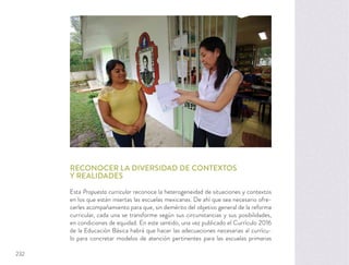 RECONOCER LA DIVERSIDAD DE CONTEXTOS
Y REALIDADES
Esta Propuesta curricular reconoce la heterogeneidad de situaciones y contextos
en los que están insertas las escuelas mexicanas. De ahí que sea necesario ofre-
cerles acompañamiento para que, sin demérito del objetivo general de la reforma
curricular, cada una se transforme según sus circunstancias y sus posibilidades,
en condiciones de equidad. En este sentido, una vez publicado el Currículo 2016
de la Educación Básica habrá que hacer las adecuaciones necesarias al currícu-
lo para concretar modelos de atención pertinentes para las escuelas primarias
232
 