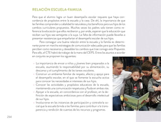 RELACIÓN ESCUELA-FAMILIA
Para que el alumno logre un buen desempeño escolar requiere que haya con-
cordancia de propósitos entre la escuela y la casa. De ahí, la importancia de que
las familias comprendan a cabalidad la naturaleza y los beneﬁcios para sus hijos de los
cambios curriculares propuestos. Muchas veces los padres solo tienen como re-
ferencia la educación que ellos recibieron y, por ende, esperan que la educación que
reciban sus hijos sea semejante a la suya. La falta de información puede llevarles a
presentar resistencias que empañarían el desempeño escolar de sus hijos.
Para conseguir una buena relación entre la escuela y la familia es determi-
nante poner en marcha estrategias de comunicación adecuadas para que las familias
perciban como necesarios y deseables los cambios que trae consigo esta Propuesta.
Para ello, el CTE habrá de trabajar de la mano del CEPS. Entre los asuntos a acordar
en conjunto se proponen los siguientes:
La importancia de enviar a niños y jóvenes bien preparados a la
escuela, asumiendo la responsabilidad por su alimentación, su
descanso y el cumplimiento de las tareas escolares.
Construir un ambiente familiar de respeto, afecto y apoyo para
el desempeño escolar, en el que se fomente la escucha activa
para conocer las necesidades e intereses de sus hijos.
Conocer las actividades y propósitos educativos de la escuela,
manteniendo una comunicación respetuosa y ﬂuida en ambas vías.
Apoyar a la escuela, en concordancia con el profesor, en la de-
ﬁnición de expectativas ambiciosas para el desarrollo intelectual
de sus hijos.
Involucrarse en las instancias de participación y contraloría so-
cial que la escuela brinda a las familias para contribuir a la trans-
parencia y rendición de cuentas de los recursos y programas.
234
 