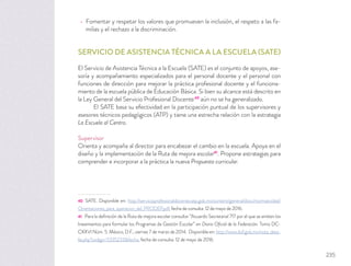 Fomentar y respetar los valores que promueven la inclusión, el respeto a las fa-
milias y el rechazo a la discriminación.
SERVICIO DE ASISTENCIA TÉCNICA A LA ESCUELA (SATE)
El Servicio de Asistencia Técnica a la Escuela (SATE) es el conjunto de apoyos, ase-
soría y acompañamiento especializados para el personal docente y el personal con
funciones de dirección para mejorar la práctica profesional docente y el funciona-
miento de la escuela pública de Educación Básica. Si bien su alcance está descrito en
la Ley General del Servicio Profesional Docente40
aún no se ha generalizado.
El SATE basa su efectividad en la participación puntual de los supervisores y
asesores técnicos pedagógicos (ATP) y tiene una estrecha relación con la estrategia
La Escuela al Centro.
Supervisor
Orienta y acompaña al director para encabezar el cambio en la escuela. Apoya en el
diseño y la implementación de la Ruta de mejora escolar41
. Propone estrategias para
comprender e incorporar a la práctica la nueva Propuesta curricular.
40 SATE. Disponible en: http://servicioprofesionaldocente.sep.gob.mx/content/general/docs/normatividad/
Orientaciones_para_operacion_del_PRODEP.pdf, fecha de consulta: 12 de mayo de 2016.
41 Para la deﬁnición de la Ruta de mejora escolar consultar “Acuerdo Secretarial 717 por el que se emiten los
lineamientos para formular los Programas de Gestión Escolar” en Diario Oﬁcial de la Federación. Tomo DC-
CXXVI Núm. 5. México, D.F., viernes 7 de marzo de 2014. Disponible en: http://www.dof.gob.mx/nota_deta-
lle.php?codigo=5335233&fecha, fecha de consulta: 12 de mayo de 2016.
235
 
