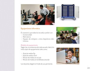 Equipamiento informático
Es necesario que todas las escuelas cuenten con:
Conectividad
Red interna
Equipos de cómputo u otros dispositivos elec-
trónicos
Modelos de equipamiento
Según las circunstancias de cada escuela, habrá dis-
tintos tipos de equipamiento tales como:
Aula de medios ﬁja
Aula de medios móvil
Rincón de medios en el aula
Rincón de medios en la biblioteca escolar
Los docentes elegirán el modo de uso pertinente.
245
 