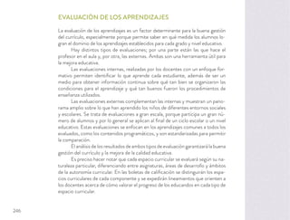 EVALUACIÓN DE LOS APRENDIZAJES
La evaluación de los aprendizajes es un factor determinante para la buena gestión
del currículo, especialmente porque permite saber en qué medida los alumnos lo-
gran el dominio de los aprendizajes establecidos para cada grado y nivel educativo.
Hay distintos tipos de evaluaciones; por una parte están las que hace el
profesor en el aula y, por otra, las externas. Ambas son una herramienta útil para
la mejora educativa.
Las evaluaciones internas, realizadas por los docentes con un enfoque for-
mativo permiten identiﬁcar lo que aprende cada estudiante, además de ser un
medio para obtener información continua sobre qué tan bien se organizaron las
condiciones para el aprendizaje y qué tan buenos fueron los procedimientos de
enseñanza utilizados.
Las evaluaciones externas complementan las internas y muestran un pano-
rama amplio sobre lo que han aprendido los niños de diferentes entornos sociales
y escolares. Se trata de evaluaciones a gran escala, porque participa un gran nú-
mero de alumnos y por lo general se aplican al ﬁnal de un ciclo escolar o un nivel
educativo. Estas evaluaciones se enfocan en los aprendizajes comunes a todos los
evaluados, como los contenidos programáticos, y son estandarizadas para permitir
la comparación.
El análisis de los resultados de ambos tipos de evaluación garantizará la buena
gestión del currículo y la mejora de la calidad educativa.
Es preciso hacer notar que cada espacio curricular se evaluará según su na-
turaleza particular, diferenciando entre asignaturas, áreas de desarrollo y ámbitos
de la autonomía curricular. En las boletas de caliﬁcación se distinguirán los espa-
cios curriculares de cada componente y se expedirán lineamientos que orienten a
los docentes acerca de cómo valorar el progreso de los educandos en cada tipo de
espacio curricular.
246
 