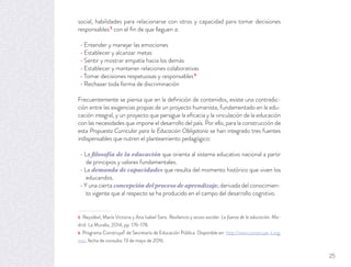 social, habilidades para relacionarse con otros y capacidad para tomar decisiones
responsables5
con el ﬁn de que lleguen a:
Entender y manejar las emociones
Establecer y alcanzar metas
Sentir y mostrar empatía hacia los demás
Establecer y mantener relaciones colaborativas
Tomar decisiones respetuosas y responsables6
Rechazar toda forma de discriminación
Frecuentemente se piensa que en la deﬁnición de contenidos, existe una contradic-
ción entre las exigencias propias de un proyecto humanista, fundamentado en la edu-
cación integral, y un proyecto que persigue la eﬁcacia y la vinculación de la educación
con las necesidades que impone el desarrollo del país. Por ello, para la construcción de
esta Propuesta Curricular para la Educación Obligatoria se han integrado tres fuentes
indispensables que nutren el planteamiento pedagógico:
La filosofía de la educación que orienta al sistema educativo nacional a partir
de principios y valores fundamentales.
La demanda de capacidades que resulta del momento histórico que viven los
educandos.
Y una cierta concepción del proceso de aprendizaje, derivada del conocimien-
to vigente que al respecto se ha producido en el campo del desarrollo cognitivo.
5 Reyzábal, María Victoria y Ana Isabel Sanz. Resiliencia y acoso escolar. La fuerza de la educación. Ma-
drid: La Muralla, 2014, pp. 176-178.
6 Programa ConstruyeT de Secretaría de Educación Pública. Disponible en: http://www.construye-t.org.
mx/, fecha de consulta: 13 de mayo de 2016.
25
 