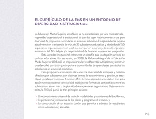EL CURRÍCULO DE LA EMS EN UN ENTORNO DE
DIVERSIDAD INSTITUCIONAL
La Educación Media Superior en México se ha caracterizado por una marcada hete-
rogeneidad organizacional e institucional, lo que dio lugar históricamente a una gran
diversidad de propuestas curriculares en este nivel educativo. Esta pluralidad se expresa
actualmente en la existencia de más de 30 subsistemas educativos y alrededor de 150
expresiones organizativas a nivel local, que comparten la compleja tarea de organizar y
administrar la EMS del país y la responsabilidad de ﬁnanciar su operación y expansión.
Esta variedad institucional representa un desafío para la adopción unívoca de
políticas educativas. Por esa razón, en 2008, la Reforma Integral de la Educación
Media Superior (RIEMS) se propuso articular los diferentes subsistemas y construir
una identidad curricular que impulsara oportunidades de aprendizajes para todos los
estudiantes en este nivel educativo.
Para propiciar la articulación de la enorme diversidad de enfoques y modelos
ofrecidos por subsistemas con distintas formas de sostenimiento y gestión, se esta-
bleció un Marco Curricular Común (MCC) como elemento articulador. Con esta
acción se reconocieron con claridad los objetivos formativos compartidos entre los
subsistemas, en un marco de pluralidad de expresiones organizativas. Bajo este con-
texto, la RIEMS partió de tres principios básicos:
El reconocimiento universal de todas las modalidades y subsistemas del bachillerato;
La pertinencia y relevancia de los planes y programas de estudio, y
La construcción de un espacio común que permita el tránsito de estudiantes
entre subsistemas y escuelas.
255
 