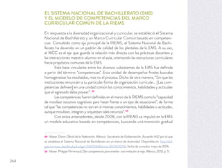 EL SISTEMA NACIONAL DE BACHILLERATO (SNB)
Y EL MODELO DE COMPETENCIAS DEL MARCO
CURRICULAR COMÚN DE LA RIEMS
En respuesta a la diversidad organizacional y curricular, se estableció el Sistema
Nacional de Bachillerato y un Marco Curricular Común basado en competen-
cias. Concebido como eje principal de la RIEMS, el Sistema Nacional de Bachi-
llerato ha devenido en un padrón de calidad de los planteles de la EMS. A su vez,
el MCC es el eje que guarda la relación más directa con las prácticas docentes y
las interacciones maestro-alumno en el aula, orientando las estructuras curriculares
hacia propósitos comunes de la EMS.
Esta base vinculante entre los diversos subsistemas de la EMS fue deﬁnida
a partir del término “competencias”. Esta unidad de desempeños ﬁnales buscaba
homogeneizar los resultados, mas no el proceso. Dicho de otra manera, “Sin que las
instituciones renuncien a su particular forma de organización curricular… [Las com-
petencias deﬁnen] en una unidad común los conocimientos, habilidades y actitudes
que el egresado debe poseer”. 49
Las competencias fueron deﬁnidas en el marco de la RIEMS como la “capacidad
de movilizar recursos cognitivos para hacer frente a un tipo de situaciones”, de forma
tal que “las competencias no son en sí mismas conocimientos, habilidades o actitudes,
aunque movilizan, integran y orquestan tales recursos”. 50
Con estos antecedentes, desde 2008, con la RIEMS se impulsó en la EMS
un modelo educativo basado en competencias, buscando una transición gradual
49 Véase: Diario Oﬁcial de la Federación. México: Secretaría de Gobernación, Acuerdo 442 por el que
se establece el Sistema Nacional de Bachillerato en un marco de diversidad. Disponible en: http://dof.
gob.mx/nota_detalle.php?codigo=5061936&fecha=26/09/2008, fecha de consulta: mayo de 2016.
50 Véase: Philippe Perrenoud, Diez competencias para enseñar: una invitación al viaje. México, 2013, p. 11.
264
 
