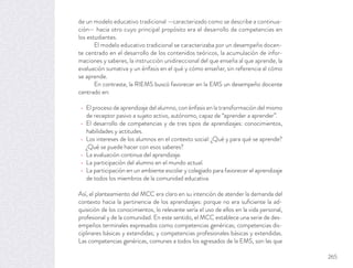 de un modelo educativo tradicional —caracterizado como se describe a continua-
ción— hacia otro cuyo principal propósito era el desarrollo de competencias en
los estudiantes.
El modelo educativo tradicional se caracterizaba por un desempeño docen-
te centrado en el desarrollo de los contenidos teóricos, la acumulación de infor-
maciones y saberes, la instrucción unidireccional del que enseña al que aprende, la
evaluación sumativa y un énfasis en el qué y cómo enseñar, sin referencia al cómo
se aprende.
En contraste, la RIEMS buscó favorecer en la EMS un desempeño docente
centrado en:
El proceso de aprendizaje del alumno, con énfasis en la transformación del mismo
de receptor pasivo a sujeto activo, autónomo, capaz de “aprender a aprender”.
El desarrollo de competencias y de tres tipos de aprendizajes: conocimientos,
habilidades y actitudes.
Los intereses de los alumnos en el contexto social: ¿Qué y para qué se aprende?
¿Qué se puede hacer con esos saberes?
La evaluación continua del aprendizaje.
La participación del alumno en el mundo actual.
La participación en un ambiente escolar y colegiado para favorecer el aprendizaje
de todos los miembros de la comunidad educativa.
Así, el planteamiento del MCC era claro en su intención de atender la demanda del
contexto hacia la pertinencia de los aprendizajes: porque no era suﬁciente la ad-
quisición de los conocimientos, lo relevante sería el uso de ellos en la vida personal,
profesional y de la comunidad. En este sentido, el MCC establece una serie de des-
empeños terminales expresados como competencias genéricas; competencias dis-
ciplinares básicas y extendidas; y competencias profesionales básicas y extendidas.
Las competencias genéricas, comunes a todos los egresados de la EMS, son las que
265
 