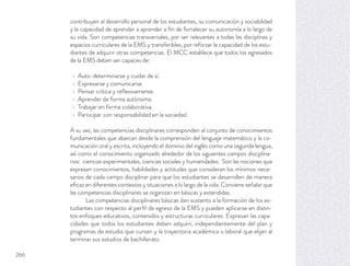 contribuyen al desarrollo personal de los estudiantes, su comunicación y sociabilidad
y la capacidad de aprender a aprender a ﬁn de fortalecer su autonomía a lo largo de
su vida. Son competencias transversales, por ser relevantes a todas las disciplinas y
espacios curriculares de la EMS y transferibles, por reforzar la capacidad de los estu-
diantes de adquirir otras competencias. El MCC establece que todos los egresados
de la EMS deben ser capaces de:
Auto-determinarse y cuidar de sí.
Expresarse y comunicarse.
Pensar crítica y reﬂexivamente.
Aprender de forma autónoma.
Trabajar en forma colaborativa.
Participar con responsabilidad en la sociedad.
A su vez, las competencias disciplinares corresponden al conjunto de conocimientos
fundamentales que abarcan desde la comprensión del lenguaje matemático y la co-
municación oral y escrita, incluyendo el dominio del inglés como una segunda lengua,
así como el conocimiento organizado alrededor de los siguientes campos disciplina-
rios: ciencias experimentales, ciencias sociales y humanidades. Son las nociones que
expresan conocimientos, habilidades y actitudes que consideran los mínimos nece-
sarios de cada campo disciplinar para que los estudiantes se desarrollen de manera
eﬁcaz en diferentes contextos y situaciones a lo largo de la vida. Conviene señalar que
las competencias disciplinares se organizan en básicas y extendidas.
Las competencias disciplinares básicas dan sustento a la formación de los es-
tudiantes con respecto al perﬁl de egreso de la EMS y pueden aplicarse en distin-
tos enfoques educativos, contenidos y estructuras curriculares. Expresan las capa-
cidades que todos los estudiantes deben adquirir, independientemente del plan y
programas de estudio que cursen y la trayectoria académica o laboral que elijan al
terminar sus estudios de bachillerato.
266
 