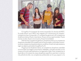 En la gráﬁca 4 se presentan de manera esquemática los alcances del MCC.
Se puede advertir que el MCC está integrado por 6 dimensiones de competen-
cias genéricas (que corresponden a 11 competencias genéricas) y 60 competencias
disciplinares básicas (8 para matemáticas, 14 para ciencias experimentales, 10 para
ciencias sociales, 12 para comunicación y 16 para humanidades).
Además de las competencias genéricas y disciplinarias básicas, las competencias
disciplinares extendidas (54 competencias) son las que amplían y profundizan los alcan-
ces de las competencias disciplinares básicas y se deﬁnen al interior de cada subsistema,
según sus objetivos particulares (ver gráﬁcas 4 y 5).
Al igual que las disciplinares básicas, las competencias disciplinares extendidas
son enunciados que integran conocimientos, habilidades y actitudes asociados con los
campos en los que tradicionalmente se ha organizado el saber. Estas competencias se
desarrollan en el contexto de campos disciplinares especíﬁcos y permiten un dominio
más profundo de ellos. Las competencias profesionales son las que preparan a los
267
 