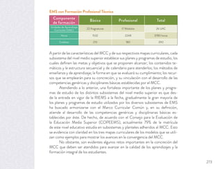 A partir de las características del MCC y de sus respectivos mapas curriculares, cada
subsistema del nivel medio superior establece sus planes y programas de estudio, los
cuales deﬁnen las metas y objetivos que se proponen alcanzar; los contenidos te-
máticos y la estructura secuencial y de calendario para atenderlos; los métodos de
enseñanza y de aprendizaje; la forma en que se evaluará su cumplimiento; los recur-
sos que se emplearán para su concreción, y su vinculación con el desarrollo de las
competencias genéricas y disciplinares básicas establecidas por el MCC.
Atendiendo a lo anterior, una fortaleza importante de los planes y progra-
mas de estudio de los distintos subsistemas del nivel medio superior es que des-
de la entrada en vigor de la RIEMS a la fecha, gradualmente la gran mayoría de
los planes y programas de estudio utilizados por los diversos subsistemas de EMS
ha buscado armonizarse con el Marco Curricular Común y, en su deﬁnición,
atiende al desarrollo de las competencias genéricas y disciplinarias básicas es-
tablecidas por éste. De hecho, de acuerdo con el Consejo para la Evaluación de
la Educación Media Superior (COPEEMS), actualmente 79% de la matrícula
de este nivel educativo estudia en subsistemas y planteles adheridos al MCC. Esto
se evidencia con claridad en los tres mapas curriculares de los modelos que se utili-
zan como ejemplos para mostrar los avances en la convergencia del MCC.
No obstante, son evidentes algunos retos importantes en la concreción del
MCC que deben ser atendidos para avanzar en la calidad de los aprendizajes y la
formación integral de los estudiantes.
Componente
de formación
Básica Profesional Total
Unidades de Aprendizaje
Curricular (UAC)
22 Asignaturas 17 Módulos 26 UAC
Horas 1532 2248 3780 horas
Créditos 210 180 390
EMS con Formación Profesional Técnica
273
 