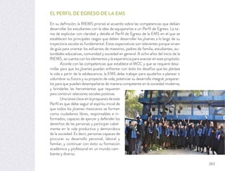 EL PERFIL DE EGRESO DE LA EMS
En su deﬁnición, la RIEMS priorizó el acuerdo sobre las competencias que debían
desarrollar los estudiantes con la idea de equipararlas a un Perﬁl de Egreso. La ta-
rea de explicitar con claridad y detalle el Perﬁl de Egreso de la EMS en el que se
establecen los principales rasgos que deben desarrollar los jóvenes a lo largo de su
trayectoria escolar es fundamental. Estas expectativas son relevantes porque sirven
de guía para orientar los esfuerzos de maestros, padres de familia, estudiantes, au-
toridades educativas, comunidad y sociedad en general. A ocho años del inicio de la
RIEMS, se cuenta con los elementos y la experiencia para avanzar en este propósito.
Acorde con las competencias que establece el MCC y que se requiere desa-
rrollar para que los jóvenes puedan enfrentar con éxito los desafíos que les plantea
la vida a partir de la adolescencia, la EMS debe trabajar para ayudarlos a planear o
vislumbrar su futuro y su proyecto de vida; potenciar su desarrollo integral; preparar-
los para que puedan desempeñarse de manera competente en la sociedad moderna;
y brindarles las herramientas que requieren
para construir relaciones sociales positivas.
Una tarea clave en la propuesta de este
Perﬁl es que debe seguir el espíritu inicial de
que todos los jóvenes mexicanos se formen
como ciudadanos libres, responsables e in-
formados, capaces de ejercer y defender los
derechos de las personas y participar cabal-
mente en la vida productiva y democrática
de la sociedad. Es decir, personas capaces de
procurar su desarrollo personal, laboral y
familiar, y continuar con éxito su formación
académica y profesional en un mundo cam-
biante y diverso.
283
 
