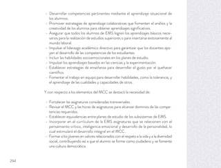 Desarrollar competencias pertinentes mediante el aprendizaje situacional de
los alumnos.
Promover estrategias de aprendizaje colaborativas que fomenten el análisis y la
creatividad de los alumnos para obtener aprendizajes signiﬁcativos.
Asegurar que todos los alumnos de EMS logren los aprendizajes básicos nece-
sarios para la realización de estudios superiores o para insertarse exitosamente al
mundo laboral.
Impulsar el liderazgo académico directivo para garantizar que los docentes apo-
yen el desarrollo de las competencias de los estudiantes.
Incluir las habilidades socioemocionales en los planes de estudio.
Impulsar los aprendizajes basados en las ciencias y la experimentación.
Establecer estrategias de enseñanza para desarrollar el gusto por el quehacer
cientíﬁco.
Fomentar el trabajo en equipo para desarrollar habilidades, como la tolerancia, y
el aprendizaje de las cualidades y capacidades de otros.
Y con respecto a los elementos del MCC se destacó la necesidad de:
Fortalecer las asignaturas consideradas transversales.
Revisar el MCC y las horas de asignaturas para alcanzar dominios de las compe-
tencias requeridos.
Establecer equivalencias entre planes de estudio de los subsistemas de EMS.
Incorporar en el currículum de la EMS asignaturas que se relacionen con el
pensamiento crítico, inteligencia emocional y desarrollo de la personalidad, lo
cual estimulará el desarrollo integral en el MCC.
Formar a los jóvenes en valores relacionados con el respeto a la vida y a la diversidad
social, contribuyendo así a que el alumno se forme como ciudadano y se fomente
una cultura democrática.
294
 