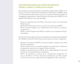 RECOMENDACIONES DEL GRUPO DE EXPERTOS
SOBRE EL MARCO CURRICULAR COMÚN
Para atender las propuestas generales y especíﬁcas recibidas sobre el MCC en los
Foros de Consulta, la Subsecretaría de Educación Media Superior (SEMS) realizó,
con ﬁnes de precisión de las tareas en puerta, un conjunto de sesiones de trabajo con
investigadores, especialistas en materia educativa y funcionarios de la SEMS, con una
agenda conformada por cuatro áreas de trabajo:
Evaluar la implementación del Marco Curricular Común de la Educación
Media Superior.
Identiﬁcar los elementos a tomar en cuenta en la actualización del MCC.
Revisar el alcance logrado en la implementación del modelo de competen-
cias genéricas.
Deﬁnir un perﬁl de egreso de la EMS con respecto a las competencias discipli-
nares básicas.
De estas sesiones de trabajo se derivó una variedad de recomendaciones que deberán
ser analizadas y discutidas colectivamente, y que incluye, entre otras, las siguientes:
Mantener la concepción del MCC como eje articulador o espacio común de los
diferentes subsistemas.
Revisar el repertorio de las competencias genéricas, ponderando su relevancia y
remediando las ausencias en los rasgos de cada una de ellas.
Establecer mecanismos para la medición de los niveles graduales de avance de
los alumnos en el desarrollo de las competencias.
Deﬁnir los contenidos y alcance de las competencias disciplinares bá-
sicas e identiﬁcar el mínimo desarrollo competencial que debe alcanzar
un alumno, así como los niveles de desarrollo gradual de cada una de ellas.
295
 