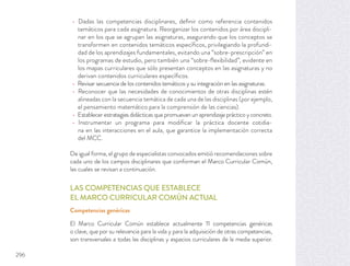 Dadas las competencias disciplinares, deﬁnir como referencia contenidos
temáticos para cada asignatura. Reorganizar los contenidos por área discipli-
nar en los que se agrupan las asignaturas, asegurando que los conceptos se
transformen en contenidos temáticos especíﬁcos, privilegiando la profundi-
dad de los aprendizajes fundamentales, evitando una “sobre-prescripción” en
los programas de estudio, pero también una “sobre-ﬂexibilidad”, evidente en
los mapas curriculares que sólo presentan conceptos en las asignaturas y no
derivan contenidos curriculares especíﬁcos.
Revisar secuencia de los contenidos temáticos y su integración en las asignaturas.
Reconocer que las necesidades de conocimientos de otras disciplinas estén
alineadas con la secuencia temática de cada una de las disciplinas (por ejemplo,
el pensamiento matemático para la comprensión de las ciencias).
Establecer estrategias didácticas que promuevan un aprendizaje práctico y concreto.
Instrumentar un programa para modiﬁcar la práctica docente cotidia-
na en las interacciones en el aula, que garantice la implementación correcta
del MCC.
De igual forma, el grupo de especialistas convocados emitió recomendaciones sobre
cada uno de los campos disciplinares que conforman el Marco Curricular Común,
las cuales se revisan a continuación.
LAS COMPETENCIAS QUE ESTABLECE
EL MARCO CURRICULAR COMÚN ACTUAL
Competencias genéricas
El Marco Curricular Común establece actualmente 11 competencias genéricas
o clave, que por su relevancia para la vida y para la adquisición de otras competencias,
son transversales a todas las disciplinas y espacios curriculares de la media superior.
296
 