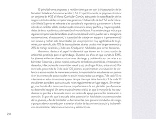 El principal tema propuesto a revisión tiene que ver con la incorporación de las
llamadas Habilidades Socioemocionales (HSE). Especíﬁcamente, se propone introducir
un conjunto de HSE al Marco Curricular Común, adecuando la especiﬁcación de los
rasgos o atributos de las competencias genéricas. El desarrollo de las HSE en la Educa-
ción Media Superior es relevante si se considera la importancia que tienen en la forma-
ción de un carácter sólido, conductas de convivencia sana y pacíﬁca, y mayores posibili-
dades de éxito académico y de inserción al mundo laboral. Hay evidencia que indica que
algunas competencias demandadas en el mundo laboral (como pueden ser la inteligencia
socioemocional, el autocontrol, la capacidad de trabajar en equipo o la perseverancia)
son escasas y no han sido desarrolladas por una proporción muy signiﬁcativa de los jó-
venes; por ejemplo, sólo 15% de los estudiantes alcanza un alto nivel de perseverancia y
26% de manejo de estrés, y 3 de cada 10 adquieren habilidades para tomar decisiones.
Asimismo, destaca el papel fundamental que tienen en la construcción de
ambientes propicios para el aprendizaje. Durante los años en que cursan la EMS,
los jóvenes enfrentan diversas situaciones de riesgo y problemáticas contrarias a su
bienestar (violencia y acoso escolar, consumo de bebidas alcohólicas, embarazos no
deseados, infecciones de transmisión sexual y uso de drogas ilícitas, entre otras). Por
otro lado, poco más de 3 de cada 100 jóvenes, experimentan una situación de vio-
lencia o acoso escolar de manera recurrente; la mayoría de los estudiantes son pasivos
si en los eventos de acoso escolar no están involucrados sus amigos; 7 de cada 10 no
interviene en estas situaciones a pesar de que crea que debe hacerlo y 3 de cada 10
estudiantes considera que su escuela no es regularmente un lugar seguro. Sin embar-
go, muchos de ellos no encuentran acompañamiento de sus planteles para favorecer
su desarrollo integral. Un tema especialmente crítico es que la mayoría de los estu-
diantes no percibe a la escuela como un centro de apoyo para recibir orientación o
atención. Es por ello que la escuela debe potenciar las habilidades socioemocionales
de los jóvenes, a ﬁn de brindarles las herramientas para prevenir conductas de riesgo,
y porque además contribuyen a apreciar el valor de la convivencia social y los beneﬁ-
cios de establecer relaciones armónicas y satisfactorias.
298
 