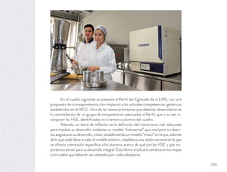 En el cuadro siguiente se presenta el Perﬁl del Egresado de la EMS, con una
propuesta de correspondencia con respecto a las actuales competencias genéricas
establecidas en el MCC. Una de las tareas prioritarias que deberán desarrollarse es
la consolidación de un grupo de competencias adecuadas al Perﬁl, que a su vez in-
corporen las HSE, identiﬁcadas en la tercera columna del cuadro.
Además, un tema de reﬂexión es la deﬁnición del mecanismo más adecuado
para impulsar su desarrollo: mediante un modelo “transversal” que incorpore en distin-
tas asignaturas su desarrollo; o bien, estableciendo un modelo “mixto” en el que, además
de lo que suele llevar a cabo el modelo anterior, establezca una sesión semanal en la que
se ofrezca orientación especíﬁca a los alumnos acerca de qué son las HSE y qué im-
portancia tienen para su desarrollo integral. Esto último implicaría cambios en los mapas
curriculares que deberán ser valorados por cada subsistema.
299
 