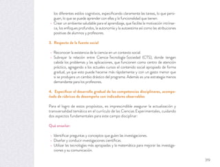 los diferentes estilos cognitivos, especiﬁcando claramente las tareas, lo que persi-
guen, lo que se puede aprender con ellas y la funcionalidad que tienen.
Crear un ambiente saludable para el aprendizaje, que facilite la motivación intrínse-
ca, los enfoques profundos, la autonomía y la autoestima así como las atribuciones
positivas de alumnos y profesores.
3. Respecto de la fuente social
Reconocer la existencia de la ciencia en un contexto social.
Subrayar la relación entre Ciencia-Tecnología-Sociedad (CTS), donde tengan
cabida los problemas y las aplicaciones, que funcionen como centro de atención
práctico, agregando a los actuales cursos el contenido social apropiado de forma
gradual, ya que esto puede hacerse más rápidamente y con un gasto menor que
si se produjera un cambio drástico del programa. Además es una estrategia menos
demandante para los profesores.
4. Especiﬁcar el desarrollo gradual de las competencias disciplinares, acompa-
ñado de rúbricas de desempeño con indicadores observables
Para el logro de estos propósitos, es imprescindible asegurar la actualización y
transversalidad temática en el currículo de las Ciencias Experimentales, cuidando
dos aspectos fundamentales para este campo disciplinar:
Qué enseñar:
Identiﬁcar preguntas y conceptos que guíen las investigaciones.
Diseñar y conducir investigaciones cientíﬁcas.
Utilizar las tecnologías más apropiadas y la matemática para mejorar las investiga-
ciones y su comunicación.
319
 