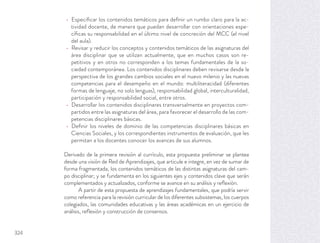 Especiﬁcar los contenidos temáticos para deﬁnir un rumbo claro para la ac-
tividad docente, de manera que puedan desarrollar con orientaciones espe-
cíﬁcas su responsabilidad en el último nivel de concreción del MCC (el nivel
del aula).
Revisar y reducir los conceptos y contenidos temáticos de las asignaturas del
área disciplinar que se utilizan actualmente, que en muchos casos son re-
petitivos y en otros no corresponden a los temas fundamentales de la so-
ciedad contemporánea. Los contenidos disciplinares deben revisarse desde la
perspectiva de los grandes cambios sociales en el nuevo milenio y las nuevas
competencias para el desempeño en el mundo: multiliteracidad (diferentes
formas de lenguaje, no solo lenguas), responsabilidad global, interculturalidad,
participación y responsabilidad social, entre otros.
Desarrollar los contenidos disciplinares transversalmente en proyectos com-
partidos entre las asignaturas del área, para favorecer el desarrollo de las com-
petencias disciplinares básicas.
Deﬁnir los niveles de dominio de las competencias disciplinares básicas en
Ciencias Sociales, y los correspondientes instrumentos de evaluación, que les
permitan a los docentes conocer los avances de sus alumnos.
Derivado de la primera revisión al currículo, esta propuesta preliminar se plantea
desde una visión de Red de Aprendizajes, que articule e integre, en vez de sumar de
forma fragmentada, los contenidos temáticos de las distintas asignaturas del cam-
po disciplinar; y se fundamenta en los siguientes ejes y contenidos clave que serán
complementados y actualizados, conforme se avance en su análisis y reﬂexión.
A partir de esta propuesta de aprendizajes fundamentales, que podría servir
como referencia para la revisión curricular de los diferentes subsistemas, los cuerpos
colegiados, las comunidades educativas y las áreas académicas en un ejercicio de
análisis, reﬂexión y construcción de consensos.
324
 