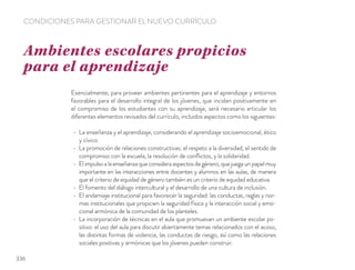 Esencialmente, para proveer ambientes pertinentes para el aprendizaje y entornos
favorables para el desarrollo integral de los jóvenes, que incidan positivamente en
el compromiso de los estudiantes con su aprendizaje, será necesario articular los
diferentes elementos revisados del currículo, incluidos aspectos como los siguientes:
La enseñanza y el aprendizaje, considerando el aprendizaje socioemocional, ético
y cívico.
La promoción de relaciones constructivas: el respeto a la diversidad, el sentido de
compromiso con la escuela, la resolución de conﬂictos, y la solidaridad.
Elimpulsoalaenseñanzaqueconsideraaspectosdegénero,quejuegaunpapelmuy
importante en las interacciones entre docentes y alumnos en las aulas, de manera
que el criterio de equidad de género también es un criterio de equidad educativa.
El fomento del diálogo intercultural y el desarrollo de una cultura de inclusión.
El andamiaje institucional para favorecer la seguridad: las conductas, reglas y nor-
mas institucionales que propicien la seguridad física y la interacción social y emo-
cional armónica de la comunidad de los planteles.
La incorporación de técnicas en el aula que promuevan un ambiente escolar po-
sitivo: el uso del aula para discutir abiertamente temas relacionados con el acoso,
las distintas formas de violencia, las conductas de riesgo, así como las relaciones
sociales positivas y armónicas que los jóvenes pueden construir.
Ambientes escolares propicios
para el aprendizaje
CONDICIONES PARA GESTIONAR EL NUEVO CURRÍCULO
336
 