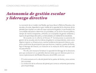 La concreción de un modelo más ﬂexible, que busca llevar la Reforma Educativa a las
escuelas y las aulas, dependerá en gran medida de la capacidad de los directores de los
planteles para impulsar una cada vez mayor autonomía de gestión, lo que facultará a las
comunidades educativas a determinar sus prioridades y el uso de los recursos públicos,
siempre de manera transparente y eﬁciente, con el propósito de generar ambientes y
espacios de aprendizaje adecuados y contextualizados a la realidad de los estudiantes.
De acuerdo con la reforma al Artículo 3º. Constitucional, la autonomía de
gestión de las escuelas ante los órdenes de gobierno correspondientes, tiene como
objetivo mejorar su infraestructura, resolver problemas de operación básicos y pro-
piciar condiciones de participación para que alumnos, maestros y padres de familia,
bajo el liderazgo del director, se involucren en la resolución de los retos que cada
escuela enfrenta.
Por ello, será necesario fortalecer la capacidad de liderazgo de los directores
para que conduzcan en sus planteles diversas tareas que son decisivas para la co-
rrecta implementación del Modelo Educativo de la EMS, como son:
El involucramiento en la vida del plantel de los padres de familia y otros actores
de la sociedad.
La conducción de los esfuerzos del plantel para construir ambientes pertinentes
para el aprendizaje.
Autonomía de gestión escolar
y liderazgo directivo
CONDICIONES PARA GESTIONAR EL NUEVO CURRÍCULO
340
 