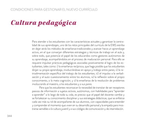 Para atender a los estudiantes con las características actuales y garantizar la centra-
lidad de sus aprendizajes, uno de los retos principales del currículo de la EMS estriba
en dejar atrás los métodos de enseñanza tradicionales y avanzar hacia un aprendizaje
activo, en el que converjan diferentes estrategias y técnicas de trabajo en el aula y,
sobre todo, que potencie el papel de los educandos como gestores autónomos de
su aprendizaje, acompañándolos en el proceso de maduración personal. Para ello se
requiere impulsar prácticas pedagógicas asociadas positivamente al logro de los es-
tudiantes, tales como: i) la enseñanza recíproca, que haga posible que los estudiantes
dirijan su propio aprendizaje, involucrándose en apoyo y trabajo entre pares; ii) la re-
troalimentación especíﬁca del trabajo de los estudiantes; iii) el impulso a la verbali-
zación y el auto-cuestionamiento entre los alumnos; iv) la reﬂexión sobre el propio
conocimiento, o la meta cognición; y v) la enseñanza de la resolución de problemas
involucrando al maestro, a los estudiantes y a sus pares.
Para que los estudiantes reconozcan la necesidad de transitar de ser receptores
pasivos de información a sujetos activos, autónomos, con habilidades para “aprender
a aprender” a lo largo de toda su vida, es preciso que el papel del docente cambie y
se fortalezcan su conocimiento disciplinar y sus estrategias didácticas; que se enfatice
cada vez más su rol de acompañante de sus alumnos, con capacidades para entender
y comprender el momento que viven en su desarrollo personal y la empatía para mos-
trarse sensibles a la cultura juvenil y a sus códigos de comunicación y de interrelación.
Cultura pedagógica
CONDICIONES PARA GESTIONAR EL NUEVO CURRÍCULO
344
 